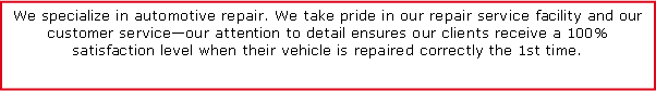 Text Box: We specialize in automotive repair. We take pride in our repair service facility and our customer service�our attention to detail ensures our clients receive a 100% satisfaction level when their vehicle is repaired correctly the 1st time.