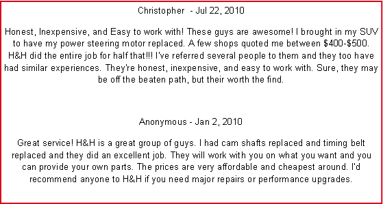 Text Box: Christopher ‎ - Jul 22, 2010Honest, Inexpensive, and Easy to work with! These guys are awesome! I brought in my SUV to have my power steering motor replaced. A few shops quoted me between $400-$500. H&H did the entire job for half that!!! I've referred several people to them and they too have had similar experiences. They're honest, inexpensive, and easy to work with. Sure, they may be off the beaten path, but their worth the find.Anonymous - Jan 2, 2010Great service! H&H is a great group of guys. I had cam shafts replaced and timing belt replaced and they did an excellent job. They will work with you on what you want and you can provide your own parts. The prices are very affordable and cheapest around. Id recommend anyone to H&H if you need major repairs or performance upgrades.