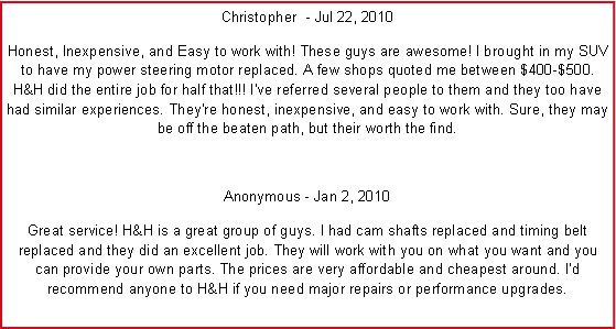 Text Box: Christopher ‎ - Jul 22, 2010Honest, Inexpensive, and Easy to work with! These guys are awesome! I brought in my SUV to have my power steering motor replaced. A few shops quoted me between $400-$500. H&H did the entire job for half that!!! I've referred several people to them and they too have had similar experiences. They're honest, inexpensive, and easy to work with. Sure, they may be off the beaten path, but their worth the find.Anonymous - Jan 2, 2010Great service! H&H is a great group of guys. I had cam shafts replaced and timing belt replaced and they did an excellent job. They will work with you on what you want and you can provide your own parts. The prices are very affordable and cheapest around. I�d recommend anyone to H&H if you need major repairs or performance upgrades.