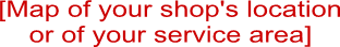 [Map of your shop's location
or of your service area]